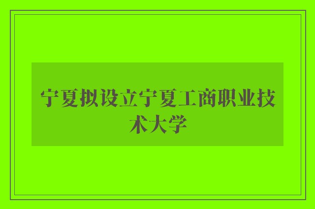 宁夏拟设立宁夏工商职业技术大学