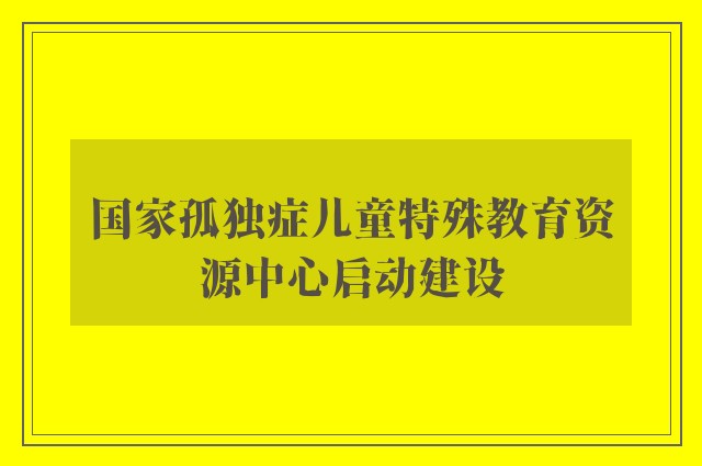 国家孤独症儿童特殊教育资源中心启动建设