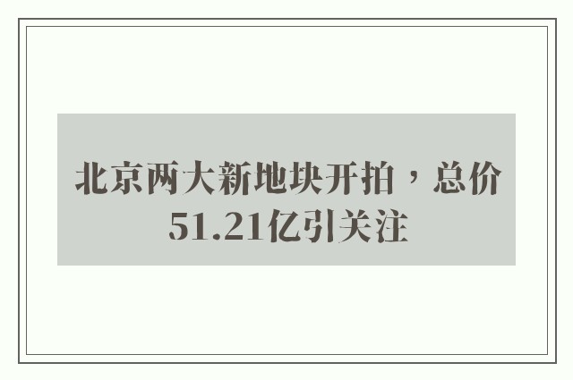 北京两大新地块开拍，总价51.21亿引关注