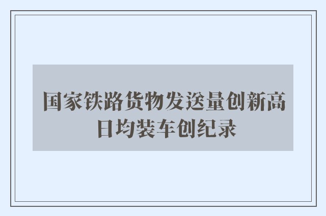 国家铁路货物发送量创新高 日均装车创纪录