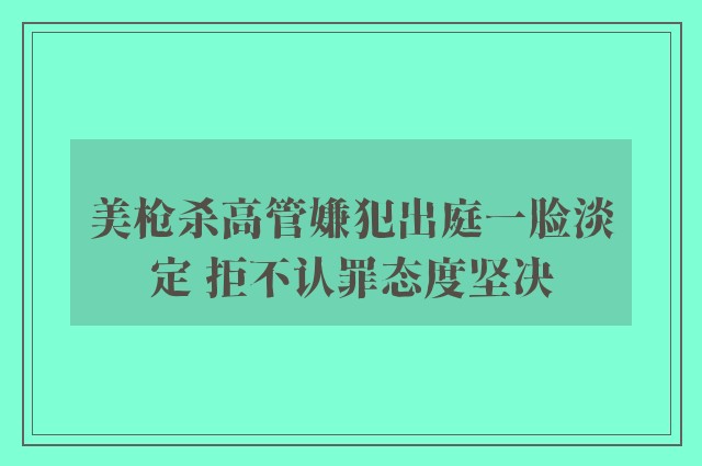 美枪杀高管嫌犯出庭一脸淡定 拒不认罪态度坚决