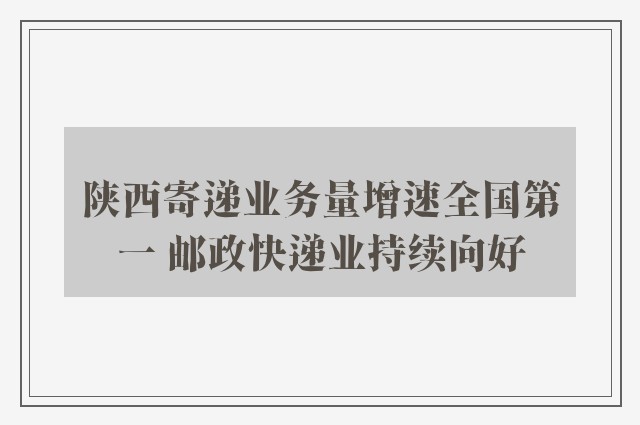 陕西寄递业务量增速全国第一 邮政快递业持续向好