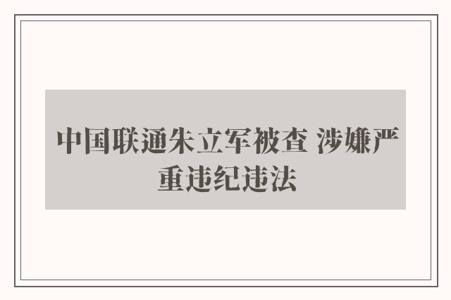 中国联通朱立军被查 涉嫌严重违纪违法