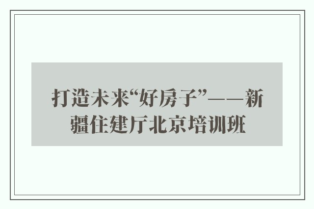 打造未来“好房子”——新疆住建厅北京培训班