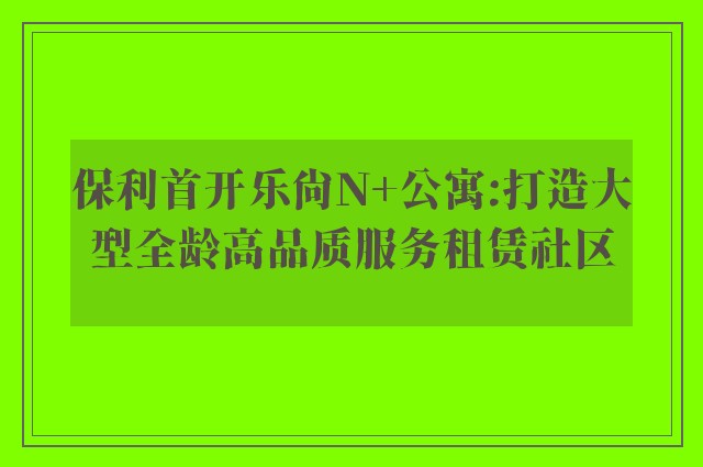 保利首开乐尚N+公寓:打造大型全龄高品质服务租赁社区