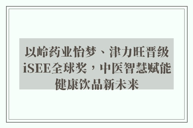 以岭药业怡梦、津力旺晋级iSEE全球奖，中医智慧赋能健康饮品新未来