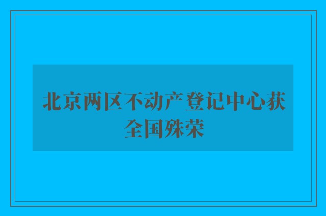 北京两区不动产登记中心获全国殊荣