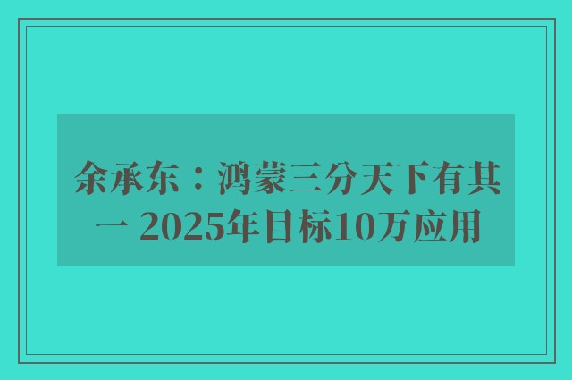 余承东：鸿蒙三分天下有其一 2025年目标10万应用