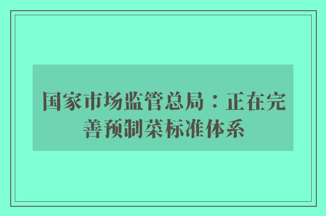 国家市场监管总局：正在完善预制菜标准体系