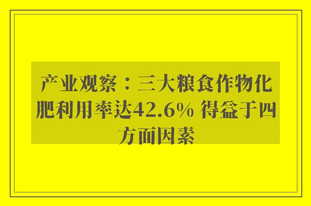 产业观察：三大粮食作物化肥利用率达42.6% 得益于四方面因素